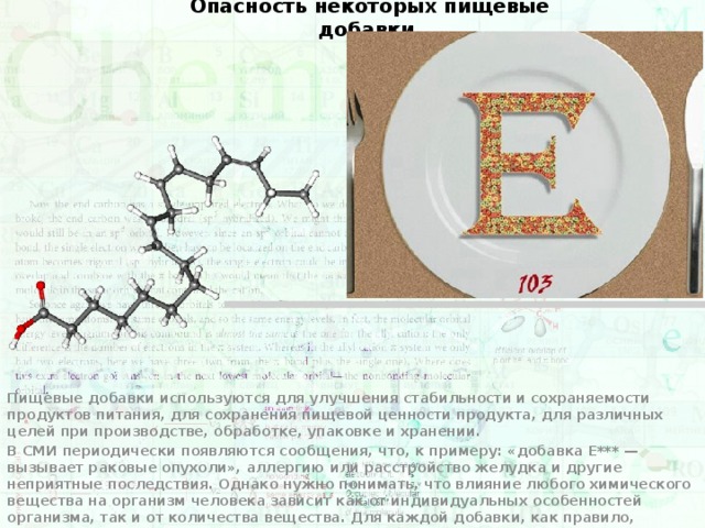 Опасность некоторых пищевые добавки Пищевые добавки используются для улучшения стабильности и сохраняемости продуктов питания, для сохранения пищевой ценности продукта, для различных целей при производстве, обработке, упаковке и хранении. В СМИ периодически появляются сообщения, что, к примеру: «добавка Е*** — вызывает раковые опухоли», аллергию или расстройство желудка и другие неприятные последствия. Однако нужно понимать, что влияние любого химического вещества на организм человека зависит как от индивидуальных особенностей организма, так и от количества вещества. Для каждой добавки, как правило, определяется допустимая суточная доза потребления (так называемая ДСП), превышение которой влечёт негативные последствия. Для некоторых веществ, применяемых в качестве пищевых добавок, такая доза составляет несколько миллиграммов на килограмм тела (например, E250 — нитрит натрия), для других (например, Е951 — аспартам или E330 — лимонная кислота) — десятые доли грамма на кг тела. 