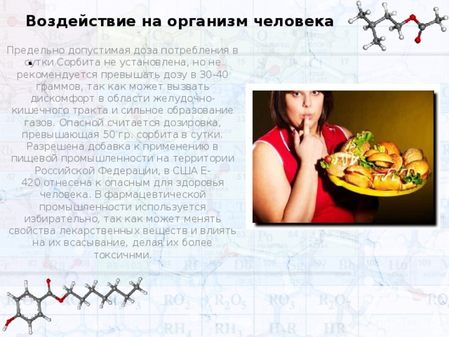 Воздействие на организм человека . Предельно допустимая доза потребления в сутки Сорбита не установлена, но не рекомендуется превышать дозу в 30-40 граммов, так как может вызвать дискомфорт в области желудочно-кишечного тракта и сильное образование газов. Опасной считается дозировка, превышающая 50 гр. сорбита в сутки. Разрешена добавка к применению в пищевой промышленности на территории Российской Федерации, в США Е-420 отнесена к опасным для здоровья человека. В фармацевтической промышленности используется избирательно, так как может менять свойства лекарственных веществ и влиять на их всасывание, делая их более токсичнми.    