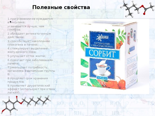 Полезные свойства . 1.при усвоении не нуждается в инсулине; усваивается лучше, чем глюкоза; 2.обладает антикетогенным действием; 3.способствует накоплению гликогена в печени; 4.стимулирует выделение желудочного сока; 5.улучшает отток желчи; 6.помогает при заболеваниях печени; 7.уменьшает потребность организма в витаминах группы В; 8.продляет срок хранения продуктов; 9.проявляет диуретический эффект (используют при отеке легких).  