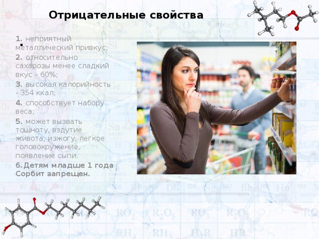 Отрицательные свойства . 1. неприятный металлический привкус; 2. относительно сахарозы менее сладкий вкус – 60%; 3. высокая калорийность - 354 ккал; 4. способствует набору веса; 5. может вызвать тошноту, вздутие живота, изжогу, легкое головокружение, появление сыпи. 6.Детям младше 1 года Сорбит запрещен.    