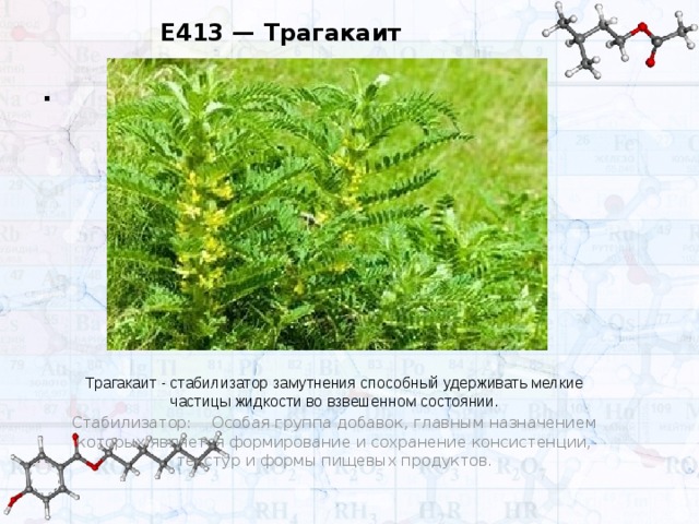 E413 — Трагакаит . Трагакаит - стабилизатор замутнения способный удерживать мелкие частицы жидкости во взвешенном состоянии. Стабилизатор:  Особая группа добавок, главным назначением которых является формирование и сохранение консистенции, текстур и формы пищевых продуктов.  