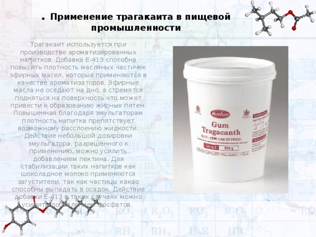 . Применение трагакаита в пищевой промышленности Трагакаит используется при производстве ароматизированных напитков. Добавка Е-413 способна повысить плотность масляных частичек эфирных масел, которые применяются в качестве ароматизаторов. Эфирные масла не оседают на дно, а стремятся подняться на поверхность что может привести к образованию жирных пятен. Повышенная благодаря эмульгаторам плотность напитка препятствует возможному расслоению жидкости. Действие небольшой дозировки эмульгатора, разрешённого к применению, можно усилить добавлением пектина. Для стабилизации таких напитков как шоколадное молоко применяются загустители, так как частицы какао способны выпадать в осадок. Действие добавки Е-413 в таких случаях можно усилить добавлением фосфатов.  