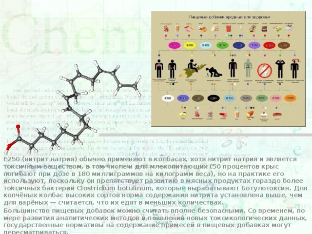 E250 (нитрит натрия) обычно применяют в колбасах, хотя нитрит натрия и является токсичным веществом, в том числе и для млекопитающих (50 процентов крыс погибают при дозе в 180 миллиграммов на килограмм веса), но на практике его используют, поскольку он препятствует развитию в мясных продуктах гораздо более токсичных бактерий Clostridium botulinum, которые вырабатывают Ботулотоксин. Для копчёных колбас высоких сортов норма содержания нитрита установлена выше, чем для варёных — считается, что их едят в меньших количествах. Большинство пищевых добавок можно считать вполне безопасными. Со временем, по мере развития аналитических методов и появления новых токсикологических данных, государственные нормативы на содержание примесей в пищевых добавках могут пересматриваться. 
