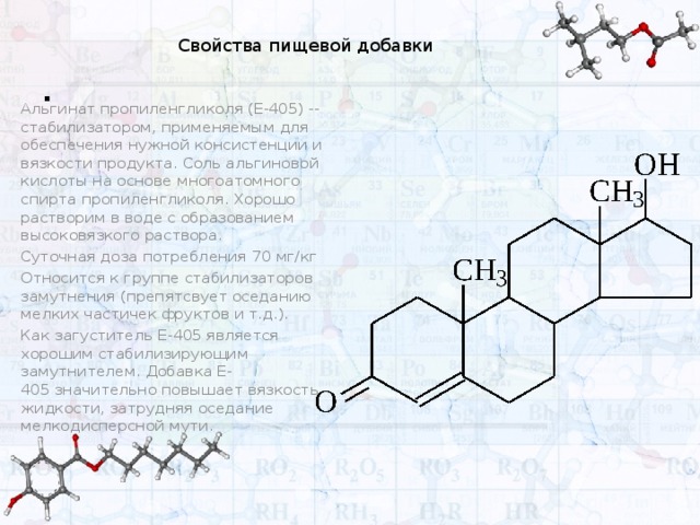 . Свойства пищевой добавки Альгинат пропиленгликоля (Е-405) -- стабилизатором, применяемым для обеспечения нужной консистенции и вязкости продукта. Соль альгиновой кислоты на основе многоатомного спирта пропиленгликоля. Хорошо растворим в воде с образованием высоковязкого раствора. Суточная доза потребления 70 мг/кг Относится к группе стабилизаторов замутнения (препятсвует оседанию мелких частичек фруктов и т.д.). Как загуститель Е-405 является хорошим стабилизирующим замутнителем. Добавка Е-405 значительно повышает вязкость жидкости, затрудняя оседание мелкодисперсной мути.  