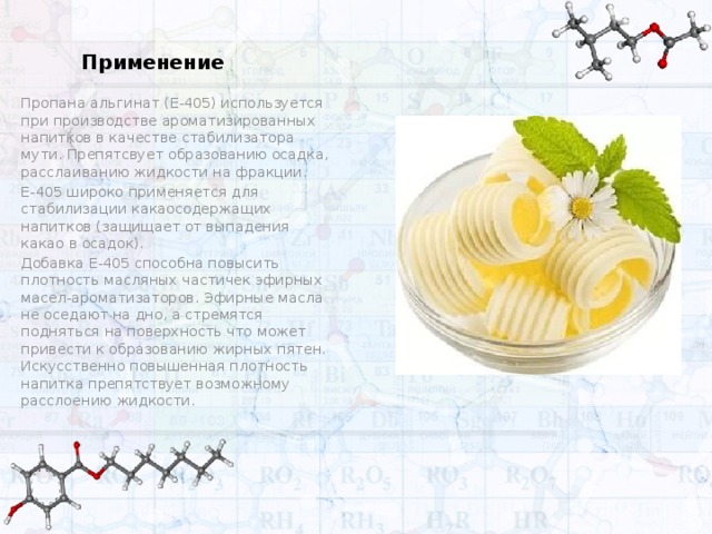 Применение Пропана альгинат (Е-405) используется при производстве ароматизированных напитков в качестве стабилизатора мути. Препятсвует образованию осадка, расслаиванию жидкости на фракции. Е-405 широко применяется для стабилизации какаосодержащих напитков (защищает от выпадения какао в осадок). Добавка Е-405 способна повысить плотность масляных частичек эфирных масел-ароматизаторов. Эфирные масла не оседают на дно, а стремятся подняться на поверхность что может привести к образованию жирных пятен. Искусственно повышенная плотность напитка препятствует возможному расслоению жидкости.  