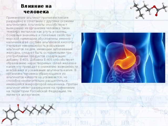 Влияние на человека Применение альгинат пропиленгликоля разрешено в сочетании с другими схожими альгинатами. Альгинаты способствуют выведению из организма человека таких тяжёлых металлов как ртуть и свинец. Основные значимые и полезные свойства морской ламинарии обусловлены именно наличием в её составе альгиновой кислоты. Учитывая невозможность всасывания альгинатов людям, имеющим заболевания желудка, следует быть осторожными при употреблении продуктов содержащих добавку Е-405. Добавка Е-405 способствует образованию нерастворимых солей железа и калия что приводит к снижению возможности всасывания и усваивания альгината калия. В организме человека образующаяся из альгинатов кислота не усваивается, но способна незначительно расщепляться имеющейся микрофлорой кишечника. Пропан альгинат имеет разрешение на применение на территории Российской Федерации. Не является аллергеном.  