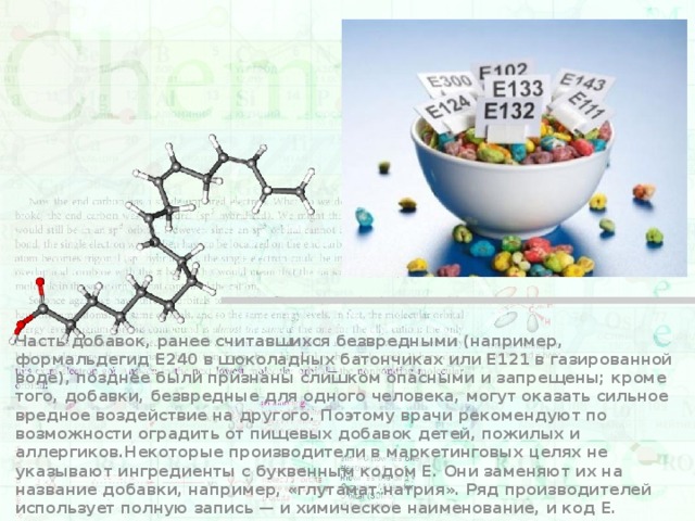 Часть добавок, ранее считавшихся безвредными (например, формальдегид E240 в шоколадных батончиках или E121 в газированной воде), позднее были признаны слишком опасными и запрещены; кроме того, добавки, безвредные для одного человека, могут оказать сильное вредное воздействие на другого. Поэтому врачи рекомендуют по возможности оградить от пищевых добавок детей, пожилых и аллергиков.Некоторые производители в маркетинговых целях не указывают ингредиенты с буквенным кодом E. Они заменяют их на название добавки, например, «глутамат натрия». Ряд производителей использует полную запись — и химическое наименование, и код Е. 