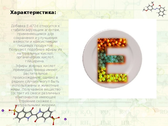 Характеристика: Добавка Е-472d относится к стабилизирующим агентам, применяющимся для сохранения и улучшения вязкости и консистенции пищевых продуктов. Получают подобные эфиры из натуральных кислот, органических кислот, глицерина. Эфиры жирных кислот преимущественно имеют растительное происхождение, однако в редких случаях могут быть использованы и животные жиры. Получаемое вещество состоит из смеси различных компонентов имеющее строение схожее с натуральными жирами. 