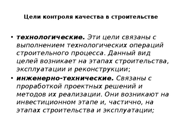 Цели контроля качества в строительстве   технологические.  Эти цели связаны с выполнением технологических операций строительного процесса. Данный вид целей возникает на этапах строительства, эксплуатации и реконструкции ; инженерно-технические.  Связаны с проработкой проектных решений и методов их реализации. Они возникают на инвестиционном этапе и, частично, на этапах строительства и эксплуатации; 