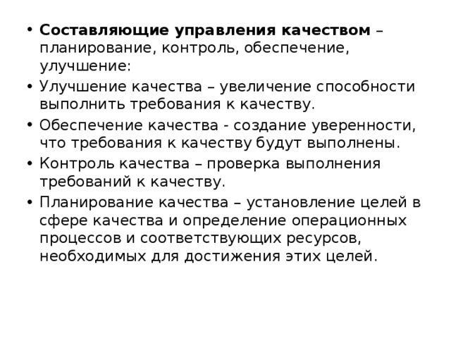 Составляющие управления качеством – планирование, контроль, обеспечение, улучшение: Улучшение качества – увеличение способности выполнить требования к качеству. Обеспечение качества - создание уверенности, что требования к качеству будут выполнены. Контроль качества – проверка выполнения требований к качеству. Планирование качества – установление целей в сфере качества и определение операционных процессов и соответствующих ресурсов, необходимых для достижения этих целей. 
