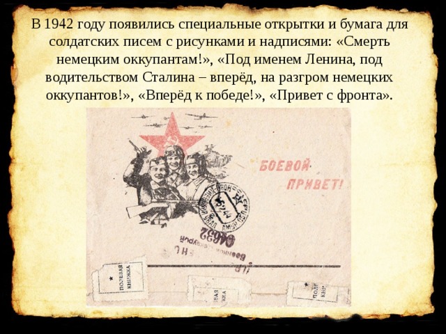 В 1942 году появились специальные открытки и бумага для солдатских писем с рисунками и надписями: «Смерть немецким оккупантам!», «Под именем Ленина, под водительством Сталина – вперёд, на разгром немецких оккупантов!», «Вперёд к победе!», «Привет с фронта».   