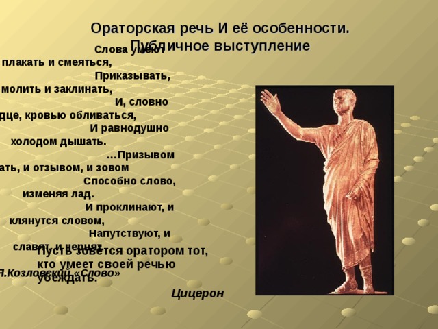 Ораторская речь И её особенности.  Публичное выступление   Слова умеют плакать и смеяться,  Приказывать, молить и заклинать,  И, словно сердце, кровью обливаться, И равнодушно холодом дышать. … Призывом стать, и отзывом, и зовом Способно слово, изменяя лад. И проклинают, и клянутся словом, Напутствуют, и славят, и чернят.  Я.Козловский «Слово» Пусть зовётся оратором тот, кто умеет своей речью убеждать.  Цицерон 
