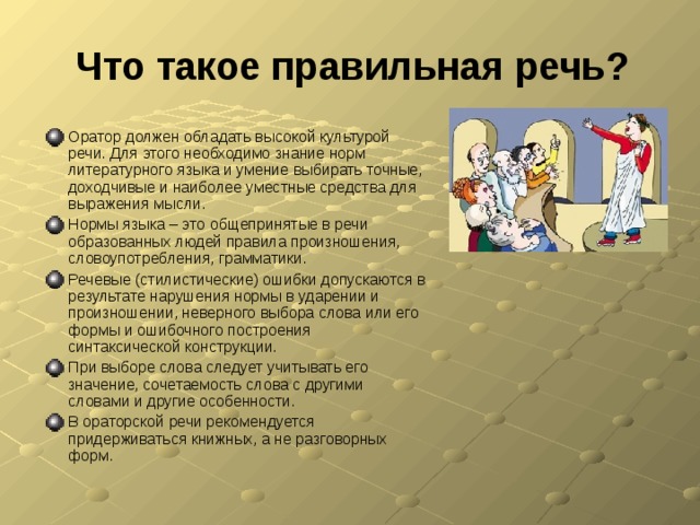 Что такое правильная речь? Оратор должен обладать высокой культурой речи. Для этого необходимо знание норм литературного языка и умение выбирать точные, доходчивые и наиболее уместные средства для выражения мысли. Нормы языка – это общепринятые в речи образованных людей правила произношения, словоупотребления, грамматики. Речевые (стилистические) ошибки допускаются в результате нарушения нормы в ударении и произношении, неверного выбора слова или его формы и ошибочного построения синтаксической конструкции. При выборе слова следует учитывать его значение, сочетаемость слова с другими словами и другие особенности. В ораторской речи рекомендуется придерживаться книжных, а не разговорных форм. 