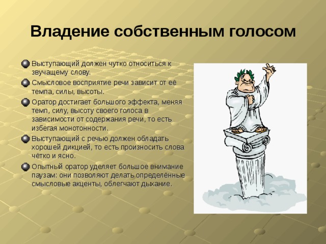 Владение собственным голосом Выступающий должен чутко относиться к звучащему слову. Смысловое восприятие речи зависит от её темпа, силы, высоты. Оратор достигает большого эффекта, меняя темп, силу, высоту своего голоса в зависимости от содержания речи, то есть избегая монотонности. Выступающий с речью должен обладать хорошей дикцией, то есть произносить слова чётко и ясно. Опытный оратор уделяет большое внимание паузам: они позволяют делать определённые смысловые акценты, облегчают дыхание.  