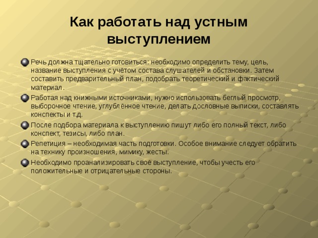 Как работать над устным выступлением Речь должна тщательно готовиться: необходимо определить тему, цель, название выступления с учётом состава слушателей и обстановки. Затем составить предварительный план, подобрать теоретический и фактический материал. Работая над книжными источниками, нужно использовать беглый просмотр, выборочное чтение, углублённое чтение, делать дословные выписки, составлять конспекты и т.д. После подбора материала к выступлению пишут либо его полный текст, либо конспект, тезисы, либо план. Репетиция – необходимая часть подготовки. Особое внимание следует обратить на технику произношения, мимику, жесты. Необходимо проанализировать своё выступление, чтобы учесть его положительные и отрицательные стороны.  