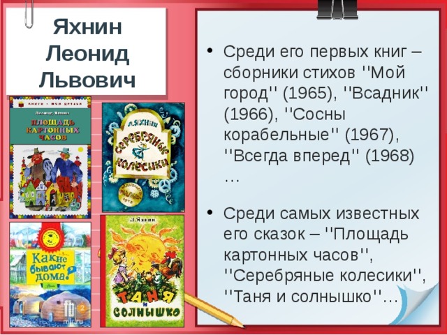 Яхнин Леонид Львович   Среди его первых книг – сборники стихов ꞌꞌМой городꞌꞌ (1965), ꞌꞌВсадникꞌꞌ (1966), ꞌꞌСосны корабельныеꞌꞌ (1967), ꞌꞌВсегда впередꞌꞌ (1968)… Среди самых известных его сказок – ꞌꞌПлощадь картонных часовꞌꞌ, ꞌꞌСеребряные колесикиꞌꞌ, ꞌꞌТаня и солнышкоꞌꞌ… 