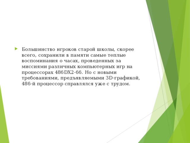 Большинство игроков старой школы, скорее всего, сохранили в памяти самые теплые воспоминания о часах, проведенных за миссиями различных компьютерных игр на процессорах 486DX2-66. Но с новыми требованиями, предъявляемыми 3D-графикой, 486-й процессор справлялся уже с трудом. 