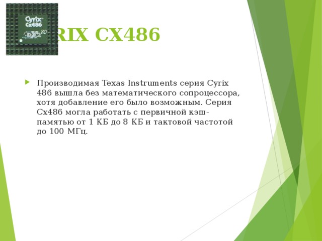 CYRIX CX486   Производимая Texas Instruments серия Cyrix 486 вышла без математического сопроцессора, хотя добавление его было возможным. Серия Cx486 могла работать с первичной кэш-памятью от 1 КБ до 8 КБ и тактовой частотой до 100 МГц. 