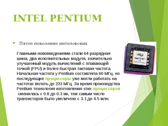 INTEL PENTIUM   Пятое поколение интеловских Главными нововведениями стали 64-разрядная шина, два исполнительных модуля, значительно улучшенный модуль вычислений с плавающей точкой (FPU) и более быстрая тактовая частота. Начальная частота у Pentium составляла 60 МГц, но последующие  процессоры  уже могли работать на частотах вплоть до 233 МГц. За время производства Pentium технология изготовления этих  процессоров  сменилась с 0.8 до 0.3 мк, тем самым число транзисторов было увеличено с 3.1 до 4.5 млн. 