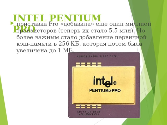 INTEL PENTIUM PRO   приставка Pro «добавила» еще один миллион транзисторов (теперь их стало 5.5 млн). Но более важным стало добавление первичной кэш-памяти в 256 КБ, которая потом была увеличена до 1 МБ. 