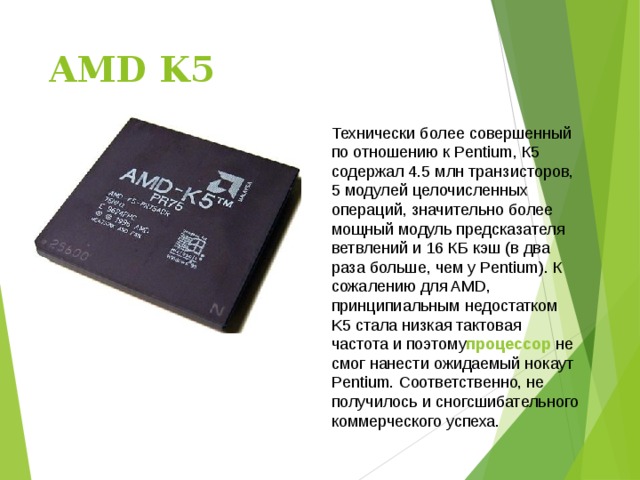 AMD K5   Технически более совершенный по отношению к Pentium, К5 содержал 4.5 млн транзисторов, 5 модулей целочисленных операций, значительно более мощный модуль предсказателя ветвлений и 16 КБ кэш (в два раза больше, чем у Pentium). К сожалению для AMD, принципиальным недостатком K5 стала низкая тактовая частота и поэтому процессор  не смог нанести ожидаемый нокаут Pentium. Соответственно, не получилось и сногсшибательного коммерческого успеха. 