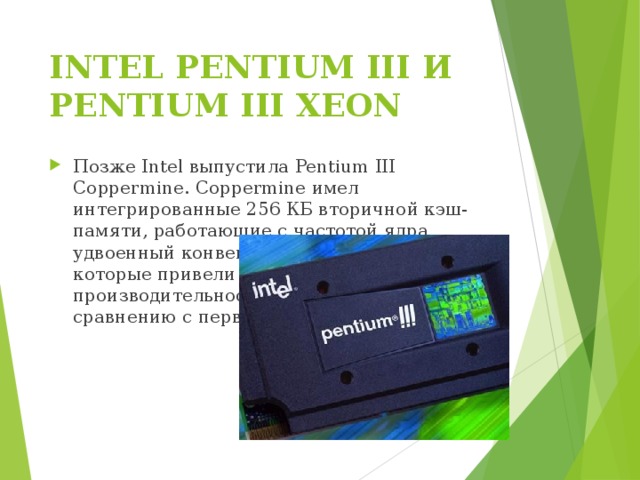 INTEL PENTIUM III И PENTIUM III XEON   Позже Intel выпустила Pentium III Coppermine. Coppermine имел интегрированные 256 КБ вторичной кэш-памяти, работающие с частотой ядра, удвоенный конвейер и другие улучшения, которые привели к повышению производительности в несколько раз по сравнению с первым Pentium III. 