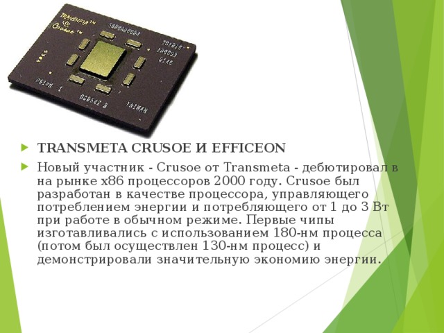 TRANSMETA CRUSOE И EFFICEON Новый участник - Crusoe от Transmeta - дебютировал в на рынке х86 процессоров 2000 году. Crusoe был разработан в качестве процессора, управляющего потреблением энергии и потребляющего от 1 до 3 Вт при работе в обычном режиме. Первые чипы изготавливались с использованием 180-нм процесса (потом был осуществлен 130-нм процесс) и демонстрировали значительную экономию энергии. 