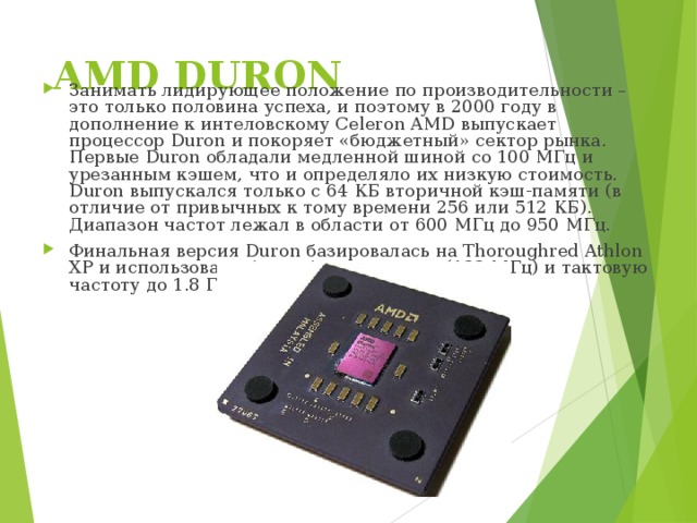 AMD DURON   Занимать лидирующее положение по производительности – это только половина успеха, и поэтому в 2000 году в дополнение к интеловскому Celeron AMD выпускает процессор Duron и покоряет «бюджетный» сектор рынка. Первые Duron обладали медленной шиной со 100 МГц и урезанным кэшем, что и определяло их низкую стоимость. Duron выпускался только с 64 КБ вторичной кэш-памяти (в отличие от привычных к тому времени 256 или 512 КБ). Диапазон частот лежал в области от 600 МГц до 950 МГц. Финальная версия Duron базировалась на Thoroughred Athlon XP и использовала более быструю шину (133 МГц) и тактовую частоту до 1.8 ГГц. 