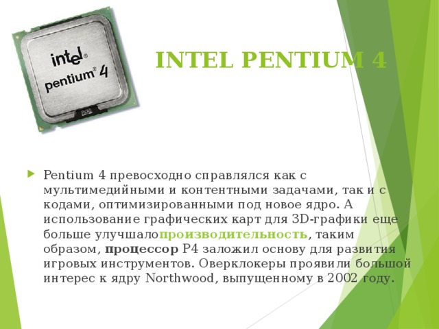 INTEL PENTIUM 4   Pentium 4 превосходно справлялся как с мультимедийными и контентными задачами, так и с кодами, оптимизированными под новое ядро. А использование графических карт для 3D-графики еще больше улучшало производительность , таким образом,  процессор  Р4 заложил основу для развития игровых инструментов. Оверклокеры проявили большой интерес к ядру Northwood, выпущенному в 2002 году. 