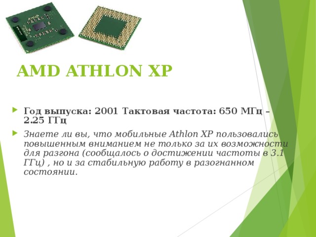 AMD ATHLON XP   Год выпуска: 2001   Тактовая частота: 650 МГц – 2.25 ГГц Знаете ли вы, что мобильные Athlon XP пользовались повышенным вниманием не только за их возможности для разгона (сообщалось о достижении частоты в 3.1 ГГц) , но и за стабильную работу в разогнанном состоянии. 