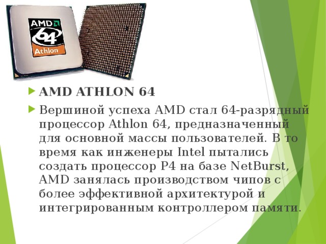 AMD ATHLON 64 Вершиной успеха AMD стал 64-разрядный процессор Athlon 64, предназначенный для основной массы пользователей. В то время как инженеры Intel пытались создать процессор Р4 на базе NetBurst, AMD занялась производством чипов с более эффективной архитектурой и интегрированным контроллером памяти. 