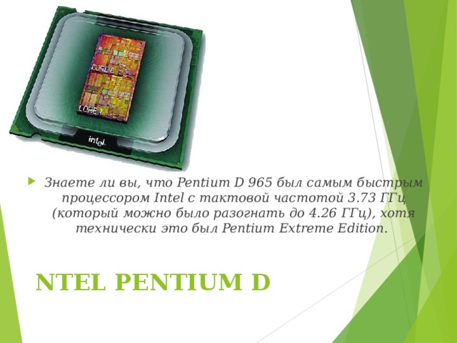 Знаете ли вы, что Pentium D 965 был самым быстрым процессором Intel с тактовой частотой 3.73 ГГц (который можно было разогнать до 4.26 ГГц), хотя технически это был Pentium Extreme Edition.  NTEL PENTIUM D   