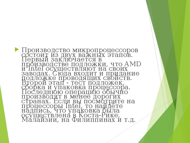 Производство микропроцессоров состоит из двух важных этапов. Первый заключается в производстве подложки, что AMD и Intel осуществляют на своих заводах. Сюда входит и придание подложке проводящих свойств. Второй этап - тест подложек, сборка и упаковка процессора. Последнюю операцию обычно производят в менее дорогих странах. Если вы посмотрите на процессоры Intel, то найдёте надпись, что упаковка была осуществлена в Коста-Рике, Малайзии, на Филиппинах и т.д. 