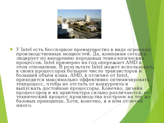 У Intel есть бесспорное преимущество в виде огромных производственных мощностей. Да, компания сегодня лидирует по внедрению передовых технологических процессов. Intel примерно на год опережает AMD в этом отношении. В результате Intel может использовать в своих процессорах большее число транзисторов и больший объём кэша. AMD, в отличие от Intel, приходится максимально эффективно оптимизировать техпроцесс, чтобы не отстать от конкурента и выпускать достойные процессоры. Конечно, дизайн процессоров и их архитектура сильно различаются, но технический процесс производства построен на тех же базовых принципах. Хотя, конечно, и в нём отличий много. 