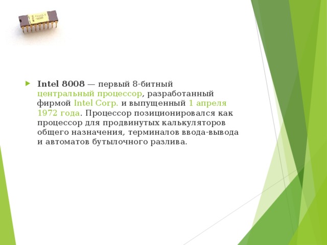 I ntel 8008  — первый 8-битный  центральный процессор , разработанный фирмой  Intel Corp.  и выпущенный  1 апреля   1972 года . Процессор позиционировался как процессор для продвинутых калькуляторов общего назначения, терминалов ввода-вывода и автоматов бутылочного разлива. 