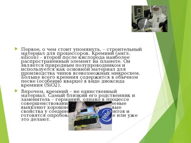 Первое, о чем стоит упомянуть, – строительный материал для процессоров. Кремний (англ. silicon) – второй после кислорода наиболее распространенный элемент на планете. Он является природным полупроводником и используется как основной материал для производства чипов всевозможных микросхем. Больше всего кремния содержится в обычном песке (особенно кварце) в виде диоксида кремния (SiO2). Впрочем, кремний – не единственный материал. Самый близкий его родственник и заменитель – германий, однако в процессе совершенствования производства ученые выявляют хорошие полупроводниковые свойства у соединений других элементов и готовятся опробовать их на практике или уже это делают. 