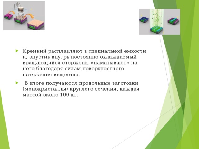 Кремний расплавляют в специальной емкости и, опустив внутрь постоянно охлаждаемый вращающийся стержень, «наматывают» на него благодаря силам поверхностного натяжения вещество.   В итоге получаются продольные заготовки (монокристаллы) круглого сечения, каждая массой около 100 кг. 