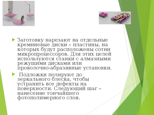 Заготовку нарезают на отдельные кремниевые диски – пластины, на которых будут расположены сотни микропроцессоров. Для этих целей используются станки с алмазными режущими дисками или проволочно-абразивные установки.   Подложки полируют до зеркального блеска, чтобы устранить все дефекты на поверхности. Следующий шаг – нанесение тончайшего фотополимерного слоя. 