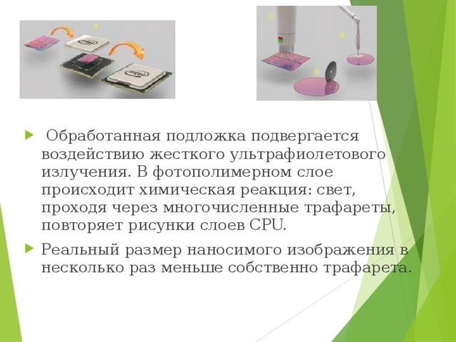   Обработанная подложка подвергается воздействию жесткого ультрафиолетового излучения. В фотополимерном слое происходит химическая реакция: свет, проходя через многочисленные трафареты, повторяет рисунки слоев CPU. Реальный размер наносимого изображения в несколько раз меньше собственно трафарета. 