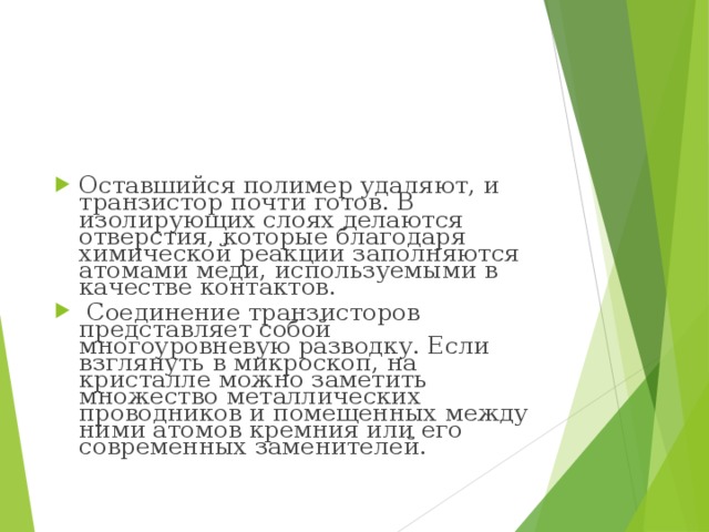 Оставшийся полимер удаляют, и транзистор почти готов. В изолирующих слоях делаются отверстия, которые благодаря химической реакции заполняются атомами меди, используемыми в качестве контактов.   Соединение транзисторов представляет собой многоуровневую разводку. Если взглянуть в микроскоп, на кристалле можно заметить множество металлических проводников и помещенных между ними атомов кремния или его современных заменителей. 