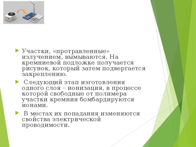 Участки, «протравленные» излучением, вымываются. На кремниевой подложке получается рисунок, который затем подвергается закреплению.   Следующий этап изготовления одного слоя – ионизация, в процессе которой свободные от полимера участки кремния бомбардируются ионами.   В местах их попадания изменяются свойства электрической проводимости. 