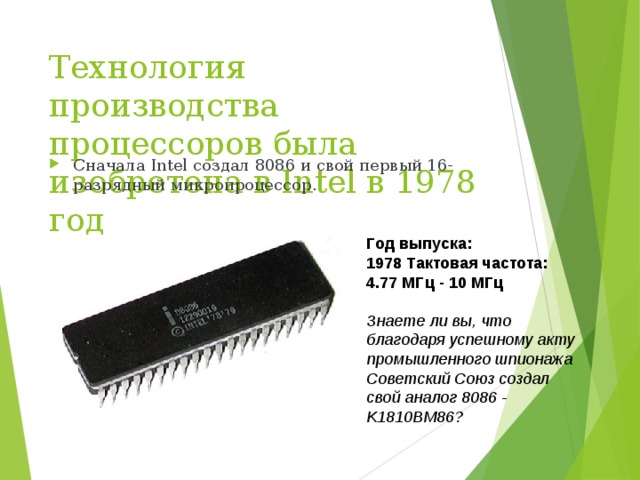 Технология производства процессоров была изобретена в Intel в 1978 год Сначала Intel создал 8086 и свой первый 16-разрядный микропроцессор. Год выпуска: 1978   Тактовая частота: 4.77 МГц - 10 МГц Знаете ли вы, что благодаря успешному акту промышленного шпионажа Советский Союз создал свой аналог 8086 - K1810BM86?  