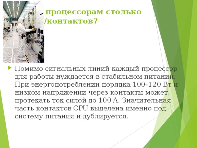 Зачем процессорам столько ножек/контактов?  Помимо сигнальных линий каждый процессор для работы нуждается в стабильном питании. При энергопотреблении порядка 100–120 Вт и низком напряжении через контакты может протекать ток силой до 100 А. Значительная часть контактов CPU выделена именно под систему питания и дублируется. 