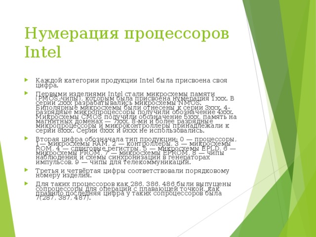Нумерация процессоров Intel   Каждой категории продукции Intel была присвоена своя цифра. Первыми изделиями Intel стали микросхемы памяти (PMOS-чипы), которым была присвоена нумерация 1xxx. В серии 2xxx разрабатывались микросхемы NMOS. Биполярные микросхемы были отнесены к серии 3xxx. 4-разрядные микропроцессоры получили обозначение 4xxx. Микросхемы CMOS получили обозначение 5xxx, память на магнитных доменах — 7xxx, 8-ми и более разрядные микропроцессоры и микроконтроллеры принадлежали к серии 8xxx. Серии 6xxx и 9xxx не использовались. Вторая цифра обозначала тип продукции: 0 — процессоры, 1— микросхемы RAM, 2 — контроллеры, 3 — микросхемы ROM, 4 — сдвиговые регистры, 5 — микросхемы EPLD, 6 — микросхемы PROM, 7 — микросхемы EPROM, 8 — чипы наблюдения и схемы синхронизации в генераторах импульсов, 9 — чипы для телекоммуникаций. Третья и четвёртая цифры соответствовали порядковому номеру изделия. Для таких процессоров как 286, 386, 486 были выпущены сопроцессоры для операций с плавающей точкой, как правило последняя цифра у таких сопроцессоров была 7(287, 387, 487). 