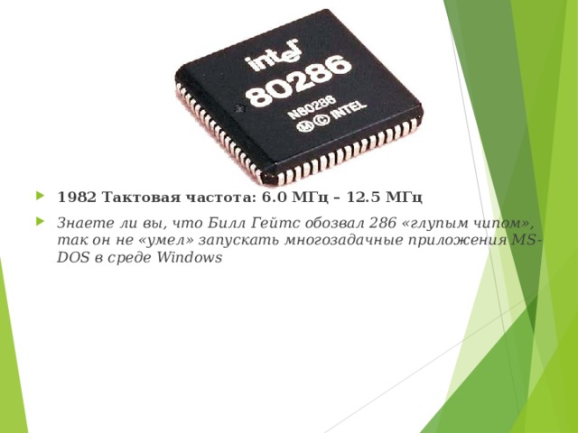 1982   Тактовая частота: 6.0 МГц – 12.5 МГц Знаете ли вы, что Билл Гейтс обозвал 286 «глупым чипом», так он не «умел» запускать многозадачные приложения MS-DOS в среде Windows 