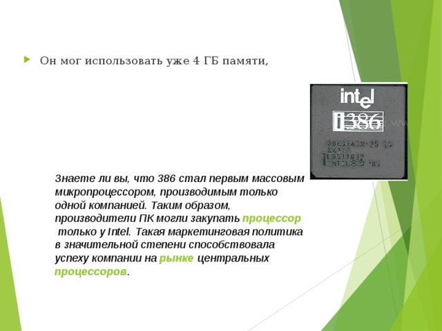 Он мог использовать уже 4 ГБ памяти, Знаете ли вы, что 386 стал первым массовым микропроцессором, производимым только одной компанией. Таким образом, производители ПК могли закупать  процессор  только у Intel. Такая маркетинговая политика в значительной степени способствовала успеху компании на  рынке  центральных  процессоров .  