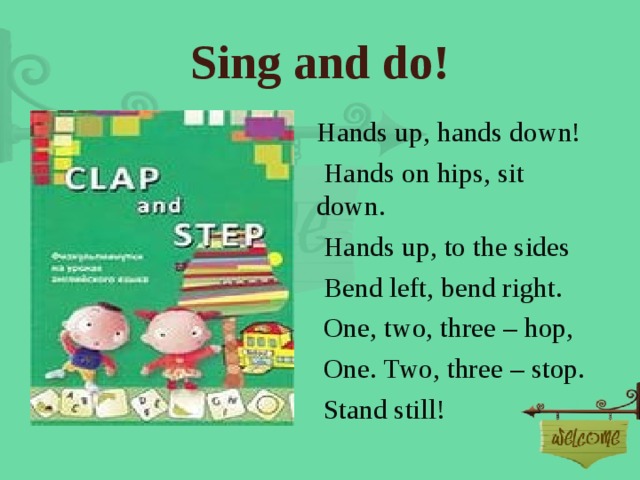 Sing and do! Hands up, hands down!  Hands on hips, sit down.  Hands up, to the sides  Bend left, bend right.  One, two, three – hop,  One. Two, three – stop.  Stand still! 