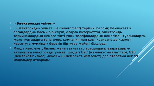  «Электронды үкімет»  «Электрондық үкімет» (e-Government) термині барлық мемлекеттік органдардың басын біріктіріп, оларға интернеттің, электронды терминалдардың немесе тіпті ұялы телефондардың көмегімен тұрғындарға, жеке тұлғаларға ғана емес, компания мен кәсіпкерлерге де қызмет көрсетуге мүмкіндік беретін біртұтас жүйені білдіреді. Мұнда мемлекет, бизнес және азаматтар арасындағы өзара қарым-қатынасты электронды үкімет ішіндегі G2C (мемлекет-азаматтар), G2B (мемлекет-бизнес) және G2G (мемлекет-мемлекет) деп аталатын негізгі модельдер атқарады. 