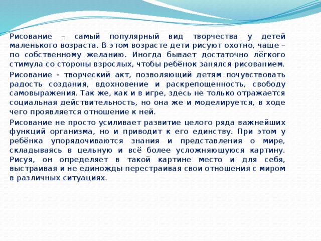   Рисование – самый популярный вид творчества у детей маленького возраста. В этом возрасте дети рисуют охотно, чаще – по собственному желанию. Иногда бывает достаточно лёгкого стимула со стороны взрослых, чтобы ребёнок занялся рисованием.   Рисование - творческий акт, позволяющий детям почувствовать радость создания, вдохновение и раскрепощенность, свободу самовыражения. Так же, как и в игре, здесь не только отражается социальная действительность, но она же и моделируется, в ходе чего проявляется отношение к ней.   Рисование не просто усиливает развитие целого ряда важнейших функций организма, но и приводит к его единству. При этом у ребёнка упорядочиваются знания и представления о мире, складываясь в цельную и всё более усложняющуюся картину. Рисуя, он определяет в такой картине место и для себя, выстраивая и не единожды перестраивая свои отношения с миром в различных ситуациях. 