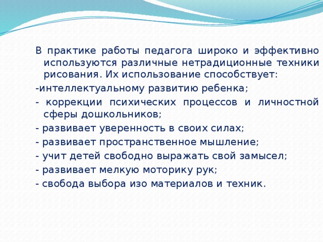 В практике работы педагога широко и эффективно используются различные нетрадиционные техники рисования. Их использование способствует: -интеллектуальному развитию ребенка; - коррекции психических процессов и личностной сферы дошкольников; - развивает уверенность в своих силах; - развивает пространственное мышление; - учит детей свободно выражать свой замысел; - развивает мелкую моторику рук; - свобода выбора изо материалов и техник. 